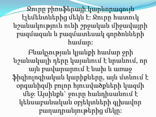Ջուրը բիոսֆերայի կարևորագույն էլեմենտներից մեկն է: Ջուրըհատուկնշանակությունունիշրջականմիջավայրիբազմազան և բազմատեսակ գործոններիհամար: Բնակչության կյանքի համար ջրի նշանակալի դերը կայանում է նրանում, որ այն բավարարում է նախ և առաջ ֆիզիոլոգիական կարիքները, այն մտնում է օրգանիզմի բոլոր հյուսվածքների կազմի մեջ։ Այսինքն`ջուրը հանդիսանում է կենսաբանական օբյեկտների գլխավոր բաղադրանյութերից մեկը: 
