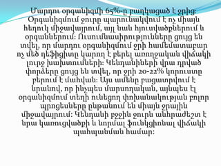 Մարդու օրգանիզմի65%-ըբաղկացած է ջրից։ Օրգանիզմում ջուրը պարունակվում է ոչ միայն հեղուկ միջավայրում, այլ նաև հյուսվածքներում և օրգաններում։ Ուսումնասիրությունները ցույց են տվել, որ մարդու օրգանիզմում ջրի համեմատաբար ոչ մեծ դեֆիցիտը կարող է բերել առողջական վիճակի լուրջ խախտումների։ Կենդանիների վրա դրված փորձերը ցույց են տվել, որ ջրի 20-22% կորուստը բերում է մահվան։ Այս ամենը բացատրվում է նրանով, որ ինչպես մարսողական, այնպես էլ օրգանիզմում տեղի ունեցող փոխանակությանբոլորպրոցեսները ընթանում են միայն ջրային միջավայրում: Կենդանի բջջին ջուրն անհրաժեշտ է նրա կառուցվածքի և նորմալ ֆունկցիոնալ վիճակի պահպանման համար: 