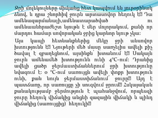 Ջրի մոլեկուլները միմյանց հետ կապվում են յուրօրինակ ձևով, և դրա շնորհիվ ջուրն արտասովոր հեղուկ է։ Դա ամենազարմանալի,ամենատարածված ու ամենաանհրաժեշտ նյութն է մեր մոլորակում, քանիոր մարդու համար սովորական ջրից կարևոր նյութ չկա: Այս կապի հետևանքներից մեկը ջրի անսովոր խտությունն է։ Նյութերի մեծ մասը սառչելիս ավելի քիչ ծավալ է զբաղեցնում, այսինքն՝ խտանում է։ Սակայն ջուրն ամենամեծ խտությունն ունի 4°C–ում: Դրանից ավելի ցածր ջերմաստիճաններում ջրի խտությունընվազում է:0 °C-ում սառույցն ավելի փոքր խտություն ունի, քան նույն ջերմաստիճանում՝ ջուրը։ Այդ է պատճառը, որ սառույցը չի սուզվում ջրում։ Հսկայական քանակությամբ ջերմություն է պահանջվում, որպեսզի ջուրը հեղուկ վիճակից անցնի զազային վիճակի և պինդ վիճակից (սառույցից)՝ հեղուկի։ 