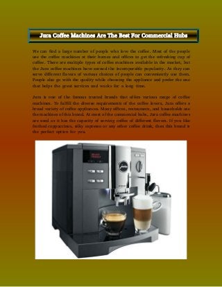 We can find a large number of people who love the coffee. Most of the people
use the coffee machines at their homes and offices to get the refreshing cup of
coffee. There are multiple types of coffee machines available in the market, but
the Jura coffee machines have earned the incomparable popularity. As they can
serve different flavors of various choices of people can conveniently use them.
People also go with the quality while choosing the appliance and prefer the one
that helps the great services and works for a long time.
Jura is one of the famous trusted brands that offers various range of coffee
machines. To fulfill the diverse requirements of the coffee lovers, Jura offers a
broad variety of coffee appliances. Many offices, restaurants, and households use
the machines of this brand. At most of the commercial hubs, Jura coffee machines
are used as it has the capacity of serving coffee of different flavors. If you like
frothed cappuccinos, silky espresso or any other coffee drink, then this brand is
the perfect option for you.
Jura Coffee Machines Are The Best For Commercial Hubs
 