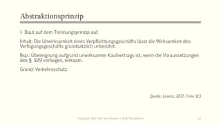 Abstraktionsprinzip
> Baut auf dem Trennungsprinzip auf.
Inhalt: Die Unwirksamkeit eines Verpflichtungsgeschäfts lässt die Wirksamkeit des
Verfügungsgeschäfts grundsätzlich unberührt.
Bsp.: Übereignung aufgrund unwirksamen Kaufvertrags ist, wenn die Voraussetzungen
des § 929 vorliegen, wirksam.
Grund: Verkehrsschutz
Quelle: Lorenz, 2017, Folie 113
Copyright: Dipl.-Hdl. Ilona Riesen | IloRi Translations 12
 