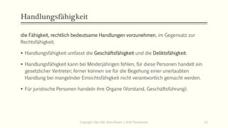 Handlungsfähigkeit
die Fähigkeit, rechtlich bedeutsame Handlungen vorzunehmen, im Gegensatz zur
Rechtsfähigkeit.
 Handlungsfähigkeit umfasst die Geschäftsfähigkeit und die Deliktsfähigkeit.
 Handlungsfähigkeit kann bei Minderjährigen fehlen, für diese Personen handelt ein
gesetzlicher Vertreter; ferner können sie für die Begehung einer unerlaubten
Handlung bei mangelnder Einsichtsfähigkeit nicht verantwortlich gemacht werden.
 Für juristische Personen handeln ihre Organe (Vorstand, Geschäftsführung).
Copyright: Dipl.-Hdl. Ilona Riesen | IloRi Translations 13
 