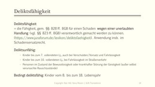 Deliktsfähigkeit
Deliktsfähigkeit
= die Fähigkeit, gem. §§ 828 ff. BGB für einen Schaden wegen einer unerlaubten
Handlung (vgl. §§ 823 ff. BGB) verantwortlich gemacht werden zu können.
(https://www.juraforum.de/lexikon/deliktsfaehigkeit). Anwendung insb. im
Schadensersatzrecht.
Deliktsunfähig:
- Kinder bis zum 7. vollendeten Lj., auch bei Verschulden/Vorsatz und Fahrlässigkeit
- Kinder bis zum 10. vollendeten Lj., bei Fahrlässigkeit im Straßenverkehr
- Personen im Zustand der Bewusstlosigkeit oder krankhafter Störung der Geistigkeit (außer selbst
verursachte Rauschzustände)
Bedingt deliktsfähig: Kinder vom 8. bis zum 18. Lebensjahr
Copyright: Dipl.-Hdl. Ilona Riesen | IloRi Translations 14
 