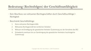 Bedeutung (Rechtsfolgen) der Geschäftsunfähigkeit
- Kein Abschluss von wirksamen Rechtsgeschäften durch Geschäftsunfähige >
Nichtigkeit
- Beschränkt Geschäftsfähige:
1. Keine wirksamen Rechtsgeschäfte
2. Wirksames Rechtsgeschäft bei rechtlichen Vorteilen
3. Wirksam mit Einwilligung der gesetzlichen Vertreter (Zustimmung vor der Vornahme des RG)
4. Schwebend unwirksam bis zur Genehmigung des gesetzlichen Vertreters (nachträgliche
Zustimmung)
Copyright: Dipl.-Hdl. Ilona Riesen | IloRi Translations 17
 