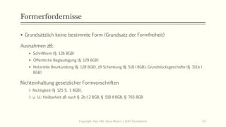 Formerfordernisse
 Grundsätzlich keine bestimmte Form (Grundsatz der Formfreiheit)
Ausnahmen zB:
 Schriftform (§ 126 BGB)
 Öffentliche Beglaubigung (§ 129 BGB)
 Notarielle Beurkundung (§ 128 BGB), zB Schenkung (§ 518 I BGB), Grundstücksgeschäfte (§ 311b I
BGB)
Nichteinhaltung gesetzlicher Formvorschriften
> Nichtigkeit (§ 125 S. 1 BGB),
> u. U.: Heilbarkeit zB nach § 2b I 2 BGB, § 518 II BGB, § 765 BGB
Copyright: Dipl.-Hdl. Ilona Riesen | IloRi Translations 24
 