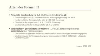 Arten der Formen II
 Notarielle Beurkundung (§ 128 BGB) nach dem BeurkG, zB
 Grundstücksgeschäfte (§ 311b I BGB) einschl. Wohnungseigentum (§ 4 III WEG)
 Familienrechtliche Rechtsgeschäfte (z.B. § 1410 BGB: Ehevertrag)
 Erbrechtliche Rechtsgeschäfte (z.B. § 2276 BGB: Erbvertrag)
 Gesellschaftsrechtliche Rechtsgeschäfte (z.B. § 2 GmbHG)
 Vereinbarte (= gewillkürte) Schriftform (§ 127 BGB), setzt entsprechende
Vereinbarung der Parteien voraus
 Kann jederzeit aufgehoben werden (auch konkludent = durch schlüssiges Verhalten abgegeben)
 Schriftformklausel für Vertragsänderung und Nebenabreden in AGB: § 305b BGB! > „Doppelte
Schriftformklausel“
Lorenz, 2017, 302
Copyright: Dipl.-Hdl. Ilona Riesen | IloRi Translations 26
 