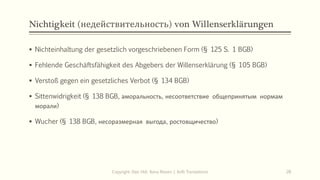 Nichtigkeit (недействительность) von Willenserklärungen
 Nichteinhaltung der gesetzlich vorgeschriebenen Form (§ 125 S. 1 BGB)
 Fehlende Geschäftsfähigkeit des Abgebers der Willenserklärung (§ 105 BGB)
 Verstoß gegen ein gesetzliches Verbot (§ 134 BGB)
 Sittenwidrigkeit (§ 138 BGB, аморальность, несоответствие общепринятым нормам
морали)
 Wucher (§ 138 BGB, несоразмерная выгода, ростовщичество)
Copyright: Dipl.-Hdl. Ilona Riesen | IloRi Translations 28
 
