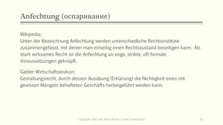 Anfechtung (оспаривание)
Wikipedia:
Unter der Bezeichnung Anfechtung werden unterschiedliche Rechtsinstitute
zusammengefasst, mit denen man einseitig einen Rechtszustand beseitigen kann. Als
stark wirksames Recht ist die Anfechtung an enge, strikte, oft formale
Voraussetzungen geknüpft.
Gabler Wirtschaftslexikon:
Gestaltungsrecht, durch dessen Ausübung (Erklärung) die Nichtigkeit eines mit
gewissen Mängeln behafteten Geschäfts herbeigeführt werden kann.
Copyright: Dipl.-Hdl. Ilona Riesen | IloRi Translations 29
 