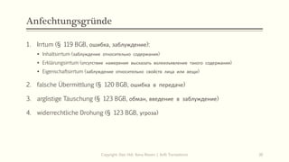 Anfechtungsgründe
1. Irrtum (§ 119 BGB, ошибка, заблуждение):
 Inhaltsirrtum (заблуждение относительно содержания)
 Erklärungsirrtum (отсутствие намерения высказать волеизъявление такого содержания)
 Eigenschaftsirrtum (заблуждение относительно свойств лица или вещи)
2. falsche Übermittlung (§ 120 BGB, ошибка в передаче)
3. arglistige Täuschung (§ 123 BGB, обман, введение в заблуждение)
4. widerrechtliche Drohung (§ 123 BGB, угроза)
Copyright: Dipl.-Hdl. Ilona Riesen | IloRi Translations 30
 