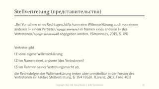 Stellvertretung (представительство)
„Bei Vornahme eines Rechtsgeschäfts kann eine Willenserklärung auch von einem
anderen (= einem Vertreter/представитель) im Namen eines anderen (= des
Vertretenen/представляемый) abgegeben werden. (Simonnaes, 2015, S. 89)
Vertreter gibt
(1) eine eigene Willenserklärung
(2) im Namen eines anderen (des Vertretenen)
(3) im Rahmen seiner Vertretungsmacht ab,
die Rechtsfolgen der Willenserklärung treten aber unmittelbar in der Person des
Vertretenen ein (aktive Stellvertretung, § 164 I BGB). (Lorenz, 2017, Folie 461)
Copyright: Dipl.-Hdl. Ilona Riesen | IloRi Translations 31
 