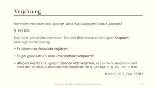 Verjährung
(истечение установленного законом срока/срок давности/исковая давность)
§ 194 BGB:
Das Recht, von einem anderen ein Tun oder Unterlassen zu verlangen (Anspruch),
unterliegt der Verjährung.
 Es können nur Ansprüche verjähren!
 Es gibt grundsätzlich keine unverjährbaren Ansprüche!
 Absolute Rechte (zB Eigentum) können nicht verjähren, weil sie keine Ansprüche sind,
wohl aber die daraus resultierenden Ansprüche (zB § 985 BGB, s. § 197 I Nr. 2 BGB).
(Lorenz, 2017, Folie 555ff.)
Copyright: Dipl.-Hdl. Ilona Riesen | IloRi Translations 33
 