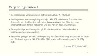 Verjährungsfristen I
 Die regelmäßige Verjährungsfrist beträgt drei Jahre. (§ 195 BGB)
 Der Beginn der Verjährung hängt nach § 199 I BGB neben dem Entstehen des
Anspruchs von der Kenntnis oder dem Kennenmüssen des Gläubigers der
anspruchsbegründenden Tatsachen und der Person des Schuldners ab.
 Die regelmäßige Verjährungsfrist gilt für alle Ansprüche, bei welchen keine
besonderen Regelungen gelten.
 Besonders geregelt ist insb. die Verjährung von Gewährleistungsansprüchen im Kauf-
und Werkvertragsrecht (§§ 438, 634a BGB) sowie im Reisevertragsrecht (§ 651g
BGB).
(Lorenz, 2017, Folie 555ff.)
Copyright: Dipl.-Hdl. Ilona Riesen | IloRi Translations 34
 