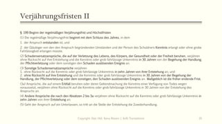 Verjährungsfristen II
§ 199 Beginn der regelmäßigen Verjährungsfrist und Höchstfristen
(1) Die regelmäßige Verjährungsfrist beginnt mit dem Schluss des Jahres, in dem
1. der Anspruch entstanden ist, und
2. der Gläubiger von den den Anspruch begründenden Umständen und der Person des Schuldners Kenntnis erlangt oder ohne grobe
Fahrlässigkeit erlangen müsste.
(2) Schadensersatzansprüche, die auf der Verletzung des Lebens, des Körpers, der Gesundheit oder der Freiheit beruhen, verjähren
ohne Rücksicht auf ihre Entstehung und die Kenntnis oder grob fahrlässige Unkenntnis in 30 Jahren von der Begehung der Handlung,
der Pflichtverletzung oder dem sonstigen den Schaden auslösenden Ereignis an.
(3) Sonstige Schadensersatzansprüche verjähren
1. ohne Rücksicht auf die Kenntnis oder grob fahrlässige Unkenntnis in zehn Jahren von ihrer Entstehung an, und
2. ohne Rücksicht auf ihre Entstehung und die Kenntnis oder grob fahrlässige Unkenntnis in 30 Jahren von der Begehung der
Handlung, der Pflichtverletzung oder dem sonstigen, den Schaden auslösenden Ereignis an. Maßgeblich ist die früher endende Frist.
(3a) Ansprüche, die auf einem Erbfall beruhen oder deren Geltendmachung die Kenntnis einer Verfügung von Todes wegen
voraussetzt, verjähren ohne Rücksicht auf die Kenntnis oder grob fahrlässige Unkenntnis in 30 Jahren von der Entstehung des
Anspruchs an.
(4) Andere Ansprüche die nach den Absätzen 2 bis 3a verjähren ohne Rücksicht auf die Kenntnis oder grob fahrlässige Unkenntnis in
zehn Jahren von ihrer Entstehung an.
(5) Geht der Anspruch auf ein Unterlassen, so tritt an die Stelle der Entstehung die Zuwiderhandlung.
Copyright: Dipl.-Hdl. Ilona Riesen | IloRi Translations 35
 