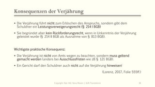 Konsequenzen der Verjährung
 Die Verjährung führt nicht zum Erlöschen des Anspruchs, sondern gibt dem
Schuldner ein Leistungsverweigerungsrecht (§ 214 I BGB)
 Sie begründet aber kein Rückforderungsrecht, wenn in Unkenntnis der Verjährung
geleistet wurde (§ 214 II BGB als Ausnahme von § 813 BGB).
Wichtigste praktische Konsequenz:
 Die Verjährung ist nicht von Amts wegen zu beachten, sondern muss geltend
gemacht werden (anders bei Ausschlussfristen wie zB § 121 BGB).
 Ein Gericht darf den Schuldner auch nicht auf die Verjährung hinweisen!
(Lorenz, 2017, Folie 555ff.)
Copyright: Dipl.-Hdl. Ilona Riesen | IloRi Translations 36
 