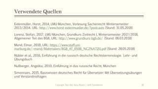 Verwendete Quellen
Eidenmüller, Horst, 2014, LMU München, Vorlesung Sachenrecht Wintersemester
2013/2014, URL: http://www.horst-eidenmueller.de/?podcasts [Stand: 31.05.2018]
Lorenz, Stefan, 2017, LMU München, Grundkurs Zivilrecht I, Wintersemester 2017/2018,
Allgemeiner Teil des BGB, URL: http://www.grundkurs-bgb.de/ [Stand: 06.03.2018]
Mand, Elmar, 2018, URL: https://www.staff.uni-
marburg.de/~mand/Materialien/BGB_AT_0506_%C2%A72I1.pdf [Stand: 28.05.2018]
Nübler et al., 2016, Einführung in die russisch-deutsche Rechtsterminologie. Lehr- und
Übungsbuch
Nußberger, Angelika, 2010, Einführung in das russische Recht, München
Simonnaes, 2015, Basiswissen deutsches Recht für Übersetzer: Mit Übersetzungsübungen
und Verständnisfragen
Copyright: Dipl.-Hdl. Ilona Riesen | IloRi Translations 38
 