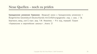 Neue Quellen – noch zu prüfen
Гражданское уложение Германии : Вводный закон к Гражданскому уложению =
Bürgerliches Gesetzbuch Deutschlands mit Einführungsgesetz ; пер. с нем. / [В.
Бергманн, введ., сост.]; науч. ред. Т.Ф. Яковлева. – 4-е изд., перераб. (Серия
«Германские и европейские законы» ; Книга 1)
Copyright: Dipl.-Hdl. Ilona Riesen | IloRi Translations 39
 