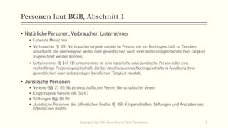 Personen laut BGB, Abschnitt 1
 Natürliche Personen, Verbraucher, Unternehmer
 Lebende Menschen
 Verbraucher (§ 13): Verbraucher ist jede natürliche Person, die ein Rechtsgeschäft zu Zwecken
abschließt, die überwiegend weder ihrer gewerblichen noch ihrer selbständigen beruflichen Tätigkeit
zugerechnet werden können.
 Unternehmer (§ 14): (1) Unternehmer ist eine natürliche oder juristische Person oder eine
rechtsfähige Personengesellschaft, die bei Abschluss eines Rechtsgeschäfts in Ausübung ihrer
gewerblichen oder selbständigen beruflichen Tätigkeit handelt.
 Juristische Personen
 Vereine (§§ 21 ff.): Nicht wirtschaftlicher Verein, Wirtschaftlicher Verein
 Eingetragene Vereine (§§ 55 ff.)
 Stiftungen (§§ 80 ff.)
 Juristische Personen des öffentlichen Rechts (§ 89): Körperschaften, Stiftungen und Anstalten des
öffentlichen Rechts
Copyright: Dipl.-Hdl. Ilona Riesen | IloRi Translations 8
 