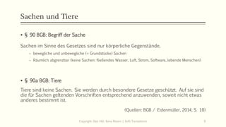Sachen und Tiere
 § 90 BGB: Begriff der Sache
Sachen im Sinne des Gesetzes sind nur körperliche Gegenstände.
 bewegliche und unbewegliche (= Grundstücke) Sachen
 Räumlich abgrenzbar (keine Sachen: fließendes Wasser, Luft, Strom, Software, lebende Menschen)
 § 90a BGB: Tiere
Tiere sind keine Sachen. Sie werden durch besondere Gesetze geschützt. Auf sie sind
die für Sachen geltenden Vorschriften entsprechend anzuwenden, soweit nicht etwas
anderes bestimmt ist.
(Quellen: BGB / Eidenmüller, 2014, S. 10)
Copyright: Dipl.-Hdl. Ilona Riesen | IloRi Translations 9
 