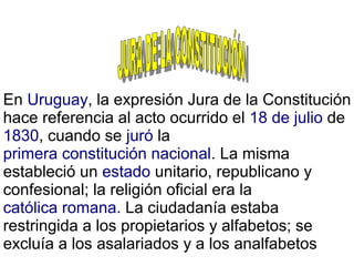 En Uruguay, la expresión Jura de la Constitución
hace referencia al acto ocurrido el 18 de julio de
1830, cuando se juró la
primera constitución nacional. La misma
estableció un estado unitario, republicano y
confesional; la religión oficial era la
católica romana. La ciudadanía estaba
restringida a los propietarios y alfabetos; se
excluía a los asalariados y a los analfabetos
 