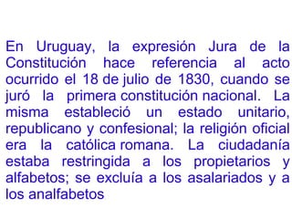 En Uruguay, la expresión Jura de la
Constitución hace referencia al acto
ocurrido el 18 de julio de 1830, cuando se
juró la primera constitución nacional. La
misma estableció un estado unitario,
republicano y confesional; la religión oficial
era la católica romana. La ciudadanía
estaba restringida a los propietarios y
alfabetos; se excluía a los asalariados y a
los analfabetos.
 