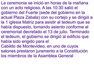 La ceremonia se inició en horas de la mañana
con un acto religioso. A las 10:30 salió el
gobierno del Fuerte (sede del gobierno en la
actual Plaza Zabala) con su cortejo y se dirigió a
la 1 iglesia Matriz para asistir al tedeum que se
había dispuesto, tomando asiento conforme al
ceremonial decretado el 13 de julio. Terminado
el tedeum, el gobierno se dirigió al edificio que
había sido erigido para el
Cabildo de Montevideo, en uno de cuyos
salones prestaron juramento a la Constitución
los miembros de la Asamblea General
 