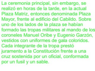 La ceremonia principal, sin embargo, se
realizó en horas de la tarde, en la actual
Plaza Matriz, entonces denominada Plaza
Mayor, frente al edificio del Cabildo. Sobre
uno de los lados de la plaza se habían
formado las tropas militares al mando de los
coroneles Manuel Oribe y Eugenio Garzón,
vestidos con uniformes de gala coloridos.
Cada integrante de la tropa prestó
juramento a la Constitución frente a una
cruz sostenida por un oficial, conformada
por un fusil y un sable.
 