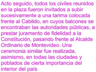 Acto seguido, todos los civiles reunidos
en la plaza fueron invitados a subir
sucesivamente a una tarima colocada
frente al Cabildo, en cuyos balcones se
encontraban las autoridades públicas, a
prestar juramento de fidelidad a la
Constitución, pasando frente al Alcalde
Ordinario de Montevideo. Una
ceremonia similar fue realizada,
asimismo, en todas las ciudades y
poblados de cierta importancia del
interior del país.
 