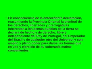 ● En consecuencia de la antecedente declaración,
reasumiendo la Provincia Oriental la plenitud de
los derechos, libertades y prerrogativas
inherentes a los demás pueblos de la tierra se
declara de hecho y de derecho, libre e
independiente del Rey de Portugal, del Emperador
del Brasil y de cualquier otro del Universo, y con
amplio y pleno poder para darse las formas que
en uso y ejercicio de su soberanía estime
convenientes.
 