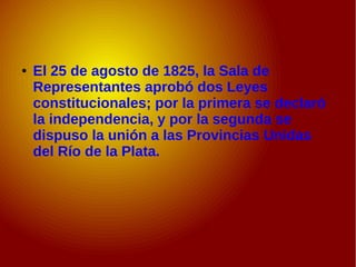 ● El 25 de agosto de 1825, la Sala de
Representantes aprobó dos Leyes
constitucionales; por la primera se declaró
la independencia, y por la segunda se
dispuso la unión a las Provincias Unidas
del Río de la Plata.
 