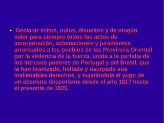 ● Declarar írritos, nulos, disueltos y de ningún
valor para siempre todos los actos de
incorporación, aclamaciones y juramentos
arrancados a los pueblos de las Provincia Oriental
por la violencia de la fuerza, unida a la perfidia de
los intrusos poderes de Portugal y del Brasil, que
la han tiranizado, hollado y usurpado sus
inalienables derechos, y sujetándola al yugo de
un absoluto despotismo desde el año 1817 hasta
el presente de 1825.
 