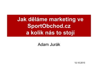 Jak děláme marketing ve
SportObchod.cz
a kolik nás to stojí
Adam Jurák

12.10.2013

 