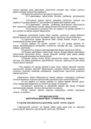 10
саатал гарахаас өмнө даалгаврыг гүйцэтгэсэн хугацааг хасч тооцон шалгалт
дуусах хугацааг оролцогчид мэдэгдэнэ
5.2.Бодлогын шалгалтын үед саатал гарсан бол:
5.2.1.даалгаврын гүйцэтгэлийг бичгийн хэлбэрээр үргэлжлүүлэн
авах;
5.2.2.саатал арилах хүртэл хугацаанд шалгалтыг зогсоож энэ
журмын 5.2 дугаар зүйлийн 5.1 дэх хэсгийн 2-д заасан арга хэмжээг авах;
5.2.3.даалгаврыг бичгийн хэлбэрээр үргэлжүүлэн гүйцэтгүүлсэн
бол компьютер дээр бичсэн хэсгийг гараар бичсэн хэсэгтэй нэгтгэн дүгнэх;
5.2.4.шалгалтыг зогсоосон бол энэ журмын 5.2 дугаар зүйлийн 5.1
дэх хэсгийн 3-д заасан журмыг баримтална.
6.Дараахь тохиолдолд тухайн газар, танхимд шалгалтыг зохион байгуулж
буй баг оролцогчийг шалгалтын танхимаас гаргаж, шалгалтыг хүчингүй болгоно:
6.1.шалгалтын журам зөрчихгүй байх талаар багийн гишүүн 2 удаа
анхааруулсан боловч дахин зөрчсөн;
6.2.энэ журмын 5.2 дугаар зүйлийн 1.4, 6.2 дугаар зүйлийн 4-т
заасан зөвшөөрөгдөөгүй материалыг шалгалтын танхимд авч орж ашиглахаар
завдсан, ашигласан;
6.3.шалгалтын хуудсан дээр зөвшөөрснөөс бусад тэмдэглэгээ хийсэн;
6.4.бусдын даалгаврын гүйцэтгэлийг хуулах, бусдад өөрийн даалгаврын
гүйцэтгэлийг хуулуулсан болон эдгээр үйлдлийг хийхээр удаа дараа завдаж
багийн гишүүний анхааруулгыг биелүүлээгүй;
6.5.багийн гишүүн болон бусад оролцогчтой хэрүүл, маргаан зодоон
үүсгэсэн, хэл амаар доромжилж, заналхийлсэн, түүнчлэн харилцаа, ѐс зүйн бусад
ноцтой зөрчил гаргасан.
7.Энэ журмын 5.2 дугаар зүйлийн 6 дахь хэсэгт заасан зөрчлийг гаргасан
оролцогчийн гаргасан зөрчлийг баримтжуулж, асуудлыг багийн гишүүд шуурхай
хэлэлцэн олонхийн саналаар шийдвэрлэн, тэмдэглэлийг шалгалтын комиссын
даргад хүргүүлнэ
8.Шалгалтын зохион байгуулалтын комисс дараахь тохиолдолд холбогдох
нотолгоо баримтыг үндэслэн оролцогчийн шалгалтын дүнг хүчингүй болгоно:
8.1.энэ журмын 4.3 дугаар зүйлийн 2-т заасан баримт бичгийг дутуу,
эсхүл хуурамчаар бүрдүүлсэн нь шалгалтын явцад тогтоогдсон;
8.2.оролцогч шалгалтад нь өөрийнхөө өмнөөс өөр бусад этгээдийг
оролцуулахаар завдсан, тийнхүү оролцуулсан нь илэрсэн;
8.3.энэ журмыг зөрчиж, нууцлал алдагдсаны улмаас шалгалтад
тэнцсэн нь илэрсэн.
ЗУРГАДУГААР БҮЛЭГ
ШАЛГАЛТЫН ДААЛГАВАР, ТҮҮНИЙ БҮТЭЦ, ОНОО
6.1 дүгээр зүйл.Шалгалтын даалгавар, түүний чиглэл, агуулга,
1.Оролцогчийн шалгалт тус бүрээр авбал зохих дээд оноо нь сорилгын
шалгалтад 40, бодлогын шалгалтад 60, нийт оноо 100 байна.
 