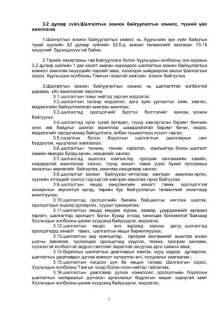 3
3.2 дугаар зүйл.Шалгалтын зохион байгуулалтын комисс, түүний үйл
ажиллагаа
1.Шалгалтын зохион байгуулалтын комисс нь Хуульчийн эрх зүйн байдлын
тухай хуулийн 52 дугаар зүйлийн 52.5-д заасан төлөөллийг хангасан 13-15
гишүүний бүрэлдэхүүнтэй байна.
2.Төрийн захиргааны төв байгууллага болон Хуульчдын холбооны энэ журмын
3.2 дугаар зүйлийн 1 дэх хэсэгт заасан хороодоос шалгалтын зохион байгуулалтын
комисст ажиллах гишүүдийн нэрсийг авах, хэлэлцэж шийдвэрлэх ажлыг Шалгалтын
хороо, Хуульчдын холбооны Тамгын газартай хамтран зохион байгуулна.
3.Шалгалтын зохион байгуулалтын комисс нь шалгалттай холбоотой
дараахь үйл ажиллагааг явуулна:
3.1.шалгалтын товыг нийтэд зарлан мэдээлэх;
3.2.шалгалтын талаар мэдээлэл, арга зүйн уулзалтыг хийх, хэвлэл,
мэдээллийн байгууллагатай хамтран ажиллах;
3.3.шалгалтад оролцогчийг бүртгэх бэлтгэлийг хангаж, зохион
байгуулах;
3.4.шалгалтад орох тухай өргөдөл, түүнд хавсаргасан баримт бичгийн
үнэн зөв байдлыг шалгах зорилгоор шаардлагатай баримт бичиг, мэдээ,
мэдээллийг гаргуулахаар байгууллага, албан тушаалтанд хүсэлт гаргах;
3.5.сорилгын болон бодлогын шалгалтын даалгаврын санг
бүрдүүлэх, нууцлалыг хамгаалах;
3.6.шалгалтын танхим, техник хэрэгсэл, компьютер, болон шалгалт
хэвийн явагдах бусад орчин, нөхцөлийг хангах;
3.7.шалгалтад ашиглах компьютер, програм хангамжийн хэвийн,
найдвартай ажиллагааг хангах, түүнд хяналт тавих үүрэг бүхий програмын
хяналтын зөвлөлийг байгуулах, ажиллах нөхцөлөөр хангах;
3.8.шалгалтыг зохион байгуулах чиглэлээр хамтран ажиллах иргэн,
хуулийн этгээдийг сонгох,тэдгээртэй хамтран ажиллах гэрээ байгуулах;
3.9.шалгалтын явцад хөндлөнгийн хяналт тавих, оролцогчтой
сонирхлын зөрчилгүй иргэд, төрийн бус байгууллагын төлөөллийг хянагчаар
ажиллуулах;
3.10.шалгалтад оролцогчийн биеийн байцаалтыг нягтлан шалгах,
оролцогчдыг кодоор дугаарлах, суудал хуваарилах;
3.11.шалгалтын явцад мөрдөх журам, заавар, удирдамжийг өргөдөл
гаргагч, шалгалтад оролцогч болон бусад этгээд танилцах боломжтой байхаар
Хуульчдын холбооны цахим хуудсанд байршуулж, мэдээлэх;
3.12.шалгалтын явцад энэ журамд заасны дагуу шалгалтад
оролцогчдод хяналт тавих, шалгалтын явцыг баримтжуулах;
3.13.шалгалтын үед компьютер, програм хангамжийг ашиглах анхан
шатны зөвлөгөө, туслалцааг оролцогчид үзүүлэх, техник, програм хангамж,
сүлжээтэй холбоотой эвдрэл,гэмтлийг яаралтай засуулах арга хэмжээ авах;
3.14.бодлогын шалгалтын даалгаврыг хэвлэх, нууц кодоор дугаарлах,
шалгалтын даалгаврыг дүгнэх комисст хүлээлгэн өгч, нууцлалыг хамгаалах ;
3.15.шалгалтын нэгдсэн дүн ба явцын талаар Шалгалтын хороо,
Хуульчдын холбооны Тамгын газар болон олон нийтэд тайлагнах;
3.16.шалгалтын даалгавар дүгнэх комиссоос оролцогчийн бодлогын
шалгалтын материалыг дүгнэсэн аргачлалыг бодлогын жишиг хариутай хамт
Хуульчдын холбооны цахим хуудсанд байршуулж, мэдээлэх;
 