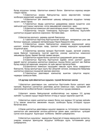 6
бусад асуудлын талаар Шалгалтын комисст болон Шалгалтын хороонд хандан
гомдол гаргах;
1.5.Шалгалтын зохион байгуулалтад орсон өөрчлөлтийн талаарх
холбогдох мэдээллийг шуурхай авах;
1.6.Шалгалтын үйл ажиллагааг цаашид сайжруулах асуудлын талаар
хүсэлт, санал гаргах;
1.7.Шалгалтын явцад шалгалтын удирдамжид заасан хүндэтгэн үзэх
зайлшгүй шалтгааныг харгалзан олгох зөвшөөрлийг комиссоос авах;
1.8.Шалгалтын комиссын үйл ажиллагаанд хяналт тавих, гомдол гаргах;
1.9.Шалгалтад тэнцсэн тохиолдолд Хуульчдын холбооны Хуульчийн
шалгалтын асуудал эрхэлсэн хорооноос батламж авах.
2.Шалгалтад оролцогч дараахь үүргийг биелүүлнэ.
2.1.Шалгалтын бүртгэлд бүртгүүлэхтэй холбогдох материалын үнэн зөв
болохыг хариуцах, шаардсан материалуудыг бүрэн бүрдүүлж өгөх;
2.2.Шалгалтын зохион байгуулалтын комиссоос мэдэгдсэний дагуу
шалгалт зохион байгуулагдах газар, шалгалт өгөхөөр мэдэгдсэн хугацаанаас
хоцрохгүй ирэх;
2.3.Шалгалтад орохоор ирэхдээ бүртгэлийн хуудас, иргэний үнэмлэх,
хэрэв байхгүй тохиолдолд түүнтэй адилтган үзэхээр шалгалтын комиссоос
зөвшөөрсөн бусад баримт бичгийг заавал авчрах;
2.4.Шалгалтын журам болон шалгалтын удирдамжийг дагаж мөрдөх;
2.5.Шалгалтын бүртгэлд бүртгүүлсэн өдрөөс эхлэн шалгалт дуусах
өдрийг хүртэл хугацаанд шалгалтын комиссын гишүүд болон шалгалт авч байгаа
бусад хүмүүстэй харилцаа, хандлага, ѐс зүйн зөрчил гаргахгүй байх;
2.6.Шалгалтын комиссын гишүүдийн тавьсан хууль ѐсны шаардлагыг
биелүүлэх, бусад оролцогчдын хууль бус үйлдлийг зогсоох, анхааруулах байдлаар
шалгалтын комиссын гишүүдтэй хамтран ажиллах;
2.7.Шалгалтын даалгаврыг компьютер ашиглан гүйцэтгэх мэдлэг,
чадварыг эзэмшсэн байх.
3.5 дугаар зүйл.Шалгалтын нууцлал, түүний баталгааг хангах
1.Шалгалтын даалгаврын сан, шалгалтын бүртгэлийн болон шалгалт авах
програм, бодлогын шалгалтын даалгавар дүгнэх комиссын нэрс, тэдгээрийн үйл
ажиллагаатай холбоотой бүхий л мэдээлэл шалгалтын нууцад хамаарна.
2.Шалгалт зохион байгуулахтай холбоотойгоор энэ журмын 3.5 дугаар
зүйлийн 1-д заасан нууцыг мэдэх болсон этгээд уг нууцыг хадгалах үүрэгтэй.
3.Шалгалтын хороо шалгалтын комисс болон энэ журмын 3.2 дугаар зүйлийн
3.7-д заасан хяналтын зөвлөлийн гишүүн, холбогдох бусад этгээдээс нууцын
баталгаа авна.
4.Хэрэв шалгалтын даалгаврын нууцлал задарсан нь тогтоогдсон тохиолдолд
шалгалтын үйл ажиллагааг зогсоох,шалгалтыг дахин авах, шалгалтын хугацааг
сунгах эсэх асуудлыг Хуульчдын холбооны Зөвлөл шийдвэрлэнэ.
5.Шалгалтын нууцлалыг задруулсан буруутай этгээдэд хариуцлага хүлээлгэх,
учирсан хохирлыг арилгуулах асуудлыг холбогдох хууль тогтоомжийн дагуу
шийдвэрлэнэ.
 
