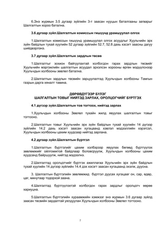 7
6.Энэ журмын 3.5 дугаар зүйлийн 3-т заасан нууцын баталгааны загварыг
Шалгалтын хороо батална.
3.6 дугаар зүйл.Шалгалтын комиссын гишүүнд урамшуулал олгох
1.Шалгалтын комиссын гишүүнд урамшуулал олгох асуудлыг Хуульчийн эрх
зүйн байдлын тухай хуулийн 52 дугаар зүйлийн 52.7, 52.8 дахь хэсэгт заасны дагуу
шийдвэрлэнэ.
3.7 дугаар зүйл.Шалгалтын зардлын төсөв
1.Шалгалтыг зохион байгуулахтай холбогдон гарах зардлын төсвийг
Хуульчийн мэргэжлийн шалгалтын асуудал эрхэлсэн хорооны өргөн мэдүүлснээр
Хуульчдын холбооны зөвлөл батална.
2.Шалгалтын зардлын төсвийн зарцуулалтад Хуульчдын холбооны Тамгын
газрын дарга хяналт тавина.
ДӨРӨВДҮГЭЭР БҮЛЭГ
ШАЛГАЛТЫН ТОВЫГ НИЙТЭД ЗАРЛАХ, ОРОЛЦОГЧИЙГ БҮРТГЭХ
4.1 дүгээр зүйл.Шалгалтын тов тогтоох, нийтэд зарлах
1.Хуульчдын холбооны Зөвлөл тухайн жилд явуулах шалгалтын товыг
тогтооно.
2.Шалгалтын товыг Хуульчийн эрх зүйн байдлын тухай хуулийн 14 дүгээр
зүйлийн 14.2 дахь хэсэгт заасан хугацаанд хэвлэл мэдээллийн хэрэгсэл,
Хуульчдын холбооны цахим хуудсаар нийтэд зарлана.
4.2 дугаар зүйл.Шалгалтын бүртгэл
1.Шалгалтын бүртгэлийг цахим хэлбэрээр явуулах бөгөөд бүртгүүлэх
зөвлөмжийг ойлгомжтой байдлаар боловсруулж, Хуульчдын холбооны цахим
хуудсанд байршуулж, нийтэд мэдээлнэ.
2.Шалгалтад оролцогчийг бүртгэх ажиллагаа Хуульчийн эрх зүйн байдлын
тухай хуулийн 14 дүгээр зүйлийн 14.4 дэх хэсэгт заасан хугацаанд эхэлж, дуусна.
3. Шалгалтын бүртгэлийн зөвлөмжид бүртгэл дуусах хугацааг он, сар, өдөр,
цаг, минутаар тодорхой заана.
4.Шалгалтад бүртгүүлэхтэй холбогдон гарах зардлыг оролцогч өөрөө
хариуцна.
5.Шалгалтын бүртгэлийн хураамжийн хэмжээг энэ журмын 3.6 дугаар зүйлд
заасан төсвийн зардалтай уялдуулан Хуульчдын холбооны Зөвлөл тогтооно.
 