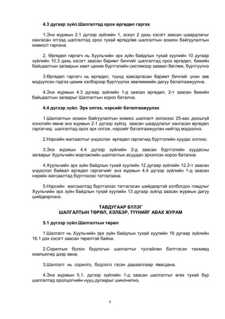 8
4.3 дугаар зүйл.Шалгалтад орох өргөдөл гаргах
1.Энэ журмын 2.1 дүгээр зүйлийн 1, эсхүл 2 дахь хэсэгт заасан шаардлагыг
хангасан этгээд шалгалтад орох тухай өргөдлөө шалгалтын зохион байгуулалтын
комисст гаргана.
2. Өргөдөл гаргагч нь Хуульчийн эрх зүйн байдлын тухай хуулийн 10 дугаар
зүйлийн 10.3 дахь хэсэгт заасан баримт бичгийг шалгалтад орох өргөдөл, биеийн
байцаалтын загварын хамт цахим бүртгэлийн системээр заавал бөглөж, бүртгүүлнэ
3.Өргөдөл гаргагч нь өргөдөл, түүнд хавсаргасан баримт бичгийг үнэн зөв
мэдүүлсэн гэдгээ цахим хэлбэрээр бүртгүүлэх зөвлөмжийн дагуу баталгаажуулна.
4.Энэ журмын 4.3 дугаар зүйлийн 1-д заасан өргөдөл, 2-т заасан биеийн
байцаалтын загварыг Шалгалтын хороо батална.
4.4 дүгээр зүйл. Эрх олгох, нэрсийг баталгаажуулах
1.Шалгалтын зохион байгуулалтын комисс шалгалт эхлэхээс 25-аас доошгүй
хоногийн өмнө энэ журмын 2.1 дүгээр зүйлд заасан шаардлагыг хангасан өргөдөл
гаргагчид шалгалтад орох эрх олгож, нэрсийг баталгаажуулан нийтэд мэдээлнэ.
2.Нэрсийн жагсаалтыг үндэслэн өргөдөл гаргагчид бүртгэлийн хуудас олгоно.
3.Энэ журмын 4.4 дүгээр зүйлийн 2-д заасан бүртгэлийн хуудасны
загварыг Хуульчийн мэргэжлийн шалгалтын асуудал эрхэлсэн хороо батална.
4.Хуульчийн эрх зүйн байдлын тухай хуулийн 12 дугаар зүйлийн 12.2-т заасан
үндэслэл байвал өргөдөл гаргагчийг энэ журмын 4.4 дүгээр зүйлийн 1-д заасан
нэрийн жагсаалтад бүртгэхээс татгалзана.
5.Нэрсийн жагсаалтад бүртгэхээс татгалзсан шийдвэртэй холбогдох гомдлыг
Хуульчийн эрх зүйн байдлын тухай хуулийн 13 дугаар зүйлд заасан журмын дагуу
шийдвэрлэнэ.
ТАВДУГААР БҮЛЭГ
ШАЛГАЛТЫН ТӨРӨЛ, ХЭЛБЭР, ТҮҮНИЙГ АВАХ ЖУРАМ
5.1 дүгээр зүйл.Шалгалтын төрөл
1.Шалгалт нь Хуульчийн эрх зүйн байдлын тухай хуулийн 16 дугаар зүйлийн
16.1 дэх хэсэгт заасан төрөлтэй байна.
2.Сорилгын болон бодлогын шалгалтыг тусгайлан бэлтгэсэн танхимд
компьютер дээр авна.
3.Шалгалт нь сорилго, бодлого гэсэн дарааллаар явагдана.
4.Энэ журмын 5.1. дүгээр зүйлийн 1-д заасан шалгалтыг өгөх тухай бүр
шалгалтад оролцогчийн нууц дугаарыг шинэчилнэ.
 