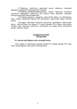 15
9.1.Бодлогын шалгалтын даалгавар дүгнэх комиссын гишүүдээс
маргааныг шийдвэрлэх бүрэлдэхүүнийг томилох;
9.2.Маргаан шийдвэрлэх бүрэлдэхүүнд гомдол гаргагчийн бодлогын
шалгалтын даалгаврын гүйцэтгэлд анх үнэлгээ өгсөн комиссын гишүүнийг
оролцуулахгүй байх зарчим баримтлах;
9.3.Гомдолд дурдсан шаардлага үндэслэлтэй байна гэж бүрэлдэхүүн
үзвэл гомдол гаргагчийн маргаж буй даалгаврын гүйцэтгэлийг дахин нягталж
дүгнэх;
9.4.гомдол гаргагчийн бодлогын шалгалтын даалгаврын гүйцэтгэлийн
анхны үнэлгээ болон энэ журмын 9.1 дүгээр зүйлийн 9.3-т заасны дагуу дахин
нягталж үзсэн бодлогын шалгалтын үнэлгээний аль өндөр авсан үнэлгээгээр
эцсийн үнэлгээг тооцно.
АРАВДУГААР БҮЛЭГ
БУСАД ЗҮЙЛ
10.1 дугаар зүйл.Журам хүчин төгөлдөр болох
1.Энэ журам нь Захиргааны ерөнхий хуулийн 67 дугаар зүйлийн 67.2 дахь
хэсэгт заасан өдрөөс эхлэн хүчин төгөлдөр болно.
 