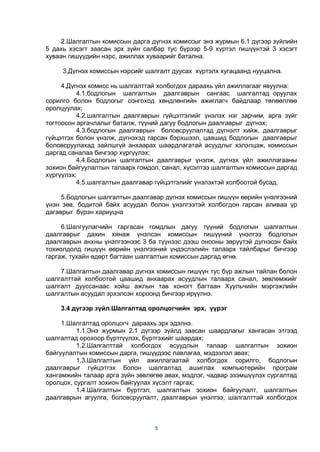 5
2.Шалгалтын комиссын дарга дүгнэх комиссыг энэ журмын 6.1 дүгээр зүйлийн
5 дахь хэсэгт заасан эрх зүйн салбар тус бүрээр 5-9 хүртэл гишүүнтэй 3 хэсэгт
хуваан гишүүдийн нэрс, ажиллах хуваарийг батална.
3.Дүгнэх комиссын нэрсийг шалгалт дуусах хүртэлх хугацаанд нууцална.
4.Дүгнэх комисс нь шалгалттай холбогдох дараахь үйл ажиллагааг явуулна:
4.1.бодлогын шалгалтын даалгаврын сангаас шалгалтад оруулах
сорилго болон бодлогыг сонгоход хөндлөнгийн ажиглагч байдлаар төлөөллөө
оролцуулах;
4.2.шалгалтын даалгаврын гүйцэтгэлийг үнэлэх нэг зарчим, арга зүйг
тогтоосон аргачлалыг баталж, түүний дагуу бодлогын даалгаврыг дүгнэх;
4.3.бодлогын даалгаврын боловсруулалтад дүгнэлт хийж, даалгаврыг
гүйцэтгэх болон үнэлж, дүгнэхэд гарсан бэрхшээл, цаашид бодлогын даалгаврыг
боловсруулахад зайлшгүй анхаарах шаардлагатай асуудлыг хэлэлцэж, комиссын
даргад саналаа бичгээр хүргүүлэх;
4.4.Бодлогын шалгалтын даалгаврыг үнэлж, дүгнэх үйл ажиллагааны
зохион байгуулалтын талаарх гомдол, санал, хүсэлтээ шалгалтын комиссын даргад
хүргүүлэх;
4.5.шалгалтын даалгавар гүйцэтгэлийг үнэлэхтэй холбоотой бусад.
5.Бодлогын шалгалтын даалгавар дүгнэх комиссын гишүүн өөрийн үнэлгээний
үнэн зөв, бодитой байх асуудал болон үнэлгээтэй холбогдон гарсан аливаа үр
дагаврыг бүрэн хариуцна
6.Шалгуулагчийн гаргасан гомдлын дагуу түүний бодлогын шалгалтын
даалгаврыг дахин хянаж үнэлсэн комиссын гишүүний үнэлгээ бодлогын
даалгаврын анхны үнэлгээнээс 3 ба түүнээс дээш онооны зөрүүтэй дүгнэсэн байх
тохиолдолд гишүүн өөрийн үнэлгээний үндэслэлийн талаарх тайлбарыг бичгээр
гаргаж, тухайн өдөрт багтаан шалгалтын комиссын даргад өгнө.
7.Шалгалтын даалгавар дүгнэх комиссын гишүүн тус бүр ажлын тайлан болон
шалгалттай холбоотой цаашид анхаарах асуудлын талаарх санал, зөвлөмжийг
шалгалт дууссанаас хойш ажлын тав хоногт багтаан Хуульчийн мэргэжлийн
шалгалтын асуудал эрхэлсэн хороонд бичгээр ирүүлнэ.
3.4 дүгээр зүйл.Шалгалтад оролцогчийн эрх, үүрэг
1.Шалгалтад оролцогч дараахь эрх эдэлнэ.
1.1.Энэ журмын 2.1 дүгээр зүйлд заасан шаардлагыг хангасан этгээд
шалгалтад орохоор бүртгүүлэх, бүртгэхийг шаардах;
1.2.Шалгалттай холбогдох асуудлын талаар шалгалтын зохион
байгуулалтын комиссын дарга, гишүүдээс лавлагаа, мэдээлэл авах;
1.3.Шалгалтын үйл ажиллагаатай холбогдох сорилго, бодлогын
даалгаврыг гүйцэтгэх болон шалгалтад ашиглах компьютерийн програм
хангамжийн талаар арга зүйн зөвлөгөө авах, мэдлэг, чадвар эзэмшүүлэх сургалтад
оролцох, сургалт зохион байгуулах хүсэлт гаргах;
1.4.Шалгалтын бүртгэл, шалгалтын зохион байгуулалт, шалгалтын
даалгаврын агуулга, боловсруулалт, даалгаврын үнэлгээ, шалгалттай холбогдох
 
