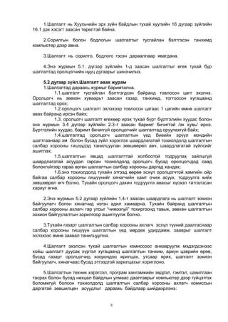 9
1.Шалгалт нь Хуульчийн эрх зүйн байдлын тухай хуулийн 16 дугаар зүйлийн
16.1 дэх хэсэгт заасан төрөлтэй байна.
2.Сорилгын болон бодлогын шалгалтыг тусгайлан бэлтгэсэн танхимд
компьютер дээр авна.
3.Шалгалт нь сорилго, бодлого гэсэн дарааллаар явагдана.
4.Энэ журмын 5.1. дүгээр зүйлийн 1-д заасан шалгалтыг өгөх тухай бүр
шалгалтад оролцогчийн нууц дугаарыг шинэчилнэ.
5.2 дугаар зүйл.Шалгалт авах журам
1.Шалгалтад дараахь журмыг баримтална.
1.1.шалгалт тусгайлан бэлтгэгдсэн байранд товлосон цагт эхэлнэ.
Оролцогч нь зөвхөн хуваарьт заасан газар, танхимд, тогтоосон хугацаанд
шалгалтад орох;
1.2.оролцогч шалгалт эхлэхээр товлосон цагаас 1 цагийн өмнө шалгалт
авах байранд ирсэн байх;
1.3. оролцогч шалгалт өгөхөөр ирэх тухай бүрт бүртгэлийн хуудас болон
энэ журмын 3.4 дүгээр зүйлийн 2.3-т заасан баримт бичигтэй /эх хувь/ ирнэ.
Бүртгэлийн хуудас, баримт бичиггүй оролцогчийг шалгалтад оруулахгүй байх;
1.4.шалгалтад оролцогч шалгалтын үед биеийн эрүүл мэндийн
шалтгаанаар эм болон бусад зүйл хэрэглэх шаардлагатай тохиолдолд шалгалтын
салбар хорооны гишүүдэд танилцуулан зөвшөөрөл авч, шаардлагатай зүйлсийг
ашиглах;
1.5.шалгалтын явцад шалгалттай холбоотой тодруулах зайлшгүй
шаардлагатай асуудал гарсан тохиолдолд оролцогч бусад оролцогчдод саад
болохгүйгээр гараа өргөн шалгалтын салбар хорооны даргад хандах;
1.6.энэ тохиолдолд тухайн этгээд өөрөө эсхүл оролцогчтой хамгийн ойр
байгаа салбар хорооны гишүүнийг хянагчийн хамт очиж асуух, тодруулга хийх
зөвшөөрөл өгч болно. Тухайн оролцогч дахин тодруулга авахыг хүсвэл татгалзсан
хариуг өгнө.
2.Энэ журмын 5.2 дугаар зүйлийн 1.4-т заасан шаардлага нь шалгалт зохион
байгуулагч болон хянагчид нэгэн адил хамаарна. Тухайн байранд шалгалтын
салбар хорооны ахлагч гар утсыг “чимээгүй” тохиргоонд тавьж, зөвхөн шалгалтын
зохион байгуулалтын зорилгоор ашиглуулж болно.
3.Тухайн газарт шалгалтын салбар хорооны ахлагч эсхүл түүний даалгаснаар
салбар хорооны гишүүүн шалгалтын үед мөрдөх удирдамж, зааврыг шалгалт
эхлэхээс өмнө заавал танилцуулна.
4.Шалгалт эхэлсэн тухай шалгалтын комиссоос анхааруулж мэдэгдсэнээс
хойш шалгалт дуусах хүртэл хугацаанд шалгалтын танхим, ариун цэврийн өрөө,
бусад газарт оролцогчид хоорондоо ярилцах, утсаар ярих, шалгалт зохион
байгуулагч, хянагчаас бусад этгээдтэй харилцахыг хориглоно.
5.Шалгалтын техник хэрэгсэл, програм хангамжийн эвдрэл, гэмтэл, цахилгаан
тасрах болон бусад нөхцөл байдлын улмаас даалгаврыг компьютер дээр гүйцэтгэх
боломжгүй болсон тохиолдолд шалгалтын салбар хорооны ахлагч комиссын
даргатай зөвшилцөн асуудлыг дараахь байдлаар шийдвэрлэнэ:
 