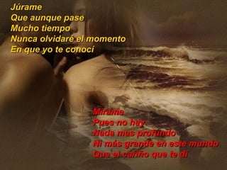 Júrame Que aunque pase Mucho tiempo Nunca olvidaré el momento  En que yo te conocí Mírame Pues no hay Nada mas profundo Ni más grande en este mundo Que el cariño que te dí 