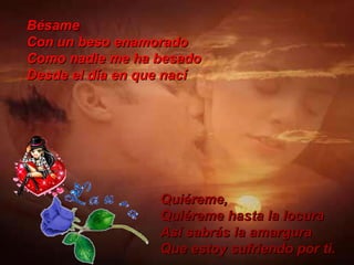 Bésame Con un beso enamorado Como nadie me ha besado Desde el día en que nací Quiéreme, Quiéreme hasta la locura Así sabrás la amargura Que estoy sufriendo por ti. 