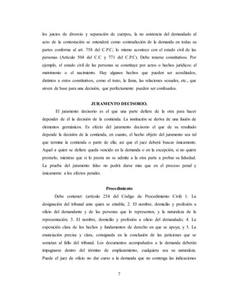 7
los juicios de divorcio y separación de cuerpos, la no asistencia del demandado al
acto de la contestación se entenderá como contradicción de la demanda en todas su
partes conforme al art. 758 del C.P.C; lo mismo acontece con el estado civil de las
personas (Artículo 504 del C.C y 771 del C.P.C). Debe tenerse constitutivos. Por
ejemplo, el estado civil de las personas se constituye por actos o hechos jurídicos: el
matrimonio o el nacimiento. Hay algunos hechos que pueden ser acreditados,
distintos a estos constitutivos, como el trato, la fama, las relaciones sexuales, etc., que
sirven de base para una decisión, que perfectamente pueden ser confesados.
JURAMENTO DECISORIO.
El juramento decisorio es el que una parte defiere de la otra para hacer
depender de él la decisión de la contienda. La institución se deriva de una fusión de
elementos germánicos. Es efecto del juramento decisorio el que de su resultado
depende la decisión de la contienda, en cuanto, el hecho objeto del juramento sea tal
que termine la contienda o parte de ella; así que el juez deberá buscar únicamente.
Aquel a quien se defiere queda vencido en la demanda o en la excepción, si no quiere
prestarlo, mientras que si lo presta no se admite a la otra parte a probar su falsedad.
La prueba del juramento falso no podrá darse más que en el proceso penal y
únicamente a los efectos penales.
Procedimiento
Debe contener: (artículo 254 del Código de Procedimiento Civil) 1. La
designación del tribunal ante quien se entabla; 2. El nombre, domicilio y profesión u
oficio del demandante y de las personas que lo representen, y la naturaleza de la
representación; 3. El nombre, domicilio y profesión u oficio del demandado; 4. La
exposición clara de los hechos y fundamentos de derecho en que se apoya; y 5. La
enunciación precisa y clara, consignada en la conclusión de las peticiones que se
sometan al fallo del tribunal. Los documentos acompañados a la demanda deberán
impugnarse dentro del término de emplazamiento, cualquiera sea su naturaleza.
Puede el juez de oficio no dar curso a la demanda que no contenga las indicaciones
 