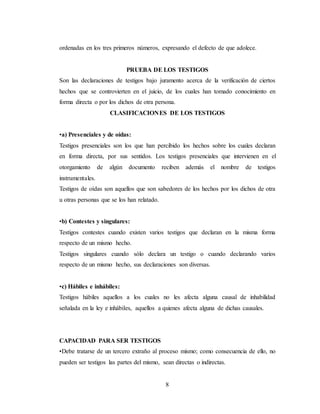 8
ordenadas en los tres primeros números, expresando el defecto de que adolece.
PRUEBA DE LOS TESTIGOS
Son las declaraciones de testigos bajo juramento acerca de la verificación de ciertos
hechos que se controvierten en el juicio, de los cuales han tomado conocimiento en
forma directa o por los dichos de otra persona.
CLASIFICACIONES DE LOS TESTIGOS
•a) Presenciales y de oídas:
Testigos presenciales son los que han percibido los hechos sobre los cuales declaran
en forma directa, por sus sentidos. Los testigos presenciales que intervienen en el
otorgamiento de algún documento reciben además el nombre de testigos
instrumentales.
Testigos de oídas son aquellos que son sabedores de los hechos por los dichos de otra
u otras personas que se los han relatado.
•b) Contestes y singulares:
Testigos contestes cuando existen varios testigos que declaran en la misma forma
respecto de un mismo hecho.
Testigos singulares cuando sólo declara un testigo o cuando declarando varios
respecto de un mismo hecho, sus declaraciones son diversas.
•c) Hábiles e inhábiles:
Testigos hábiles aquellos a los cuales no les afecta alguna causal de inhabilidad
señalada en la ley e inhábiles, aquellos a quienes afecta alguna de dichas causales.
CAPACIDAD PARA SER TESTIGOS
•Debe tratarse de un tercero extraño al proceso mismo; como consecuencia de ello, no
pueden ser testigos las partes del mismo, sean directas o indirectas.
 