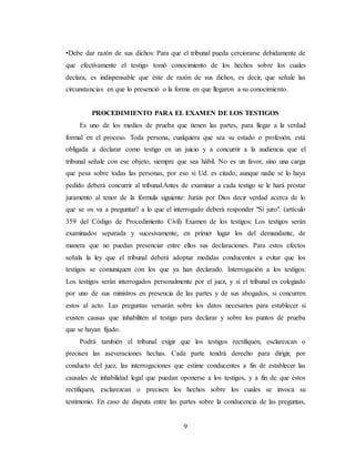 9
•Debe dar razón de sus dichos: Para que el tribunal pueda cerciorarse debidamente de
que efectivamente el testigo tomó conocimiento de los hechos sobre los cuales
declara, es indispensable que éste de razón de sus dichos, es decir, que señale las
circunstancias en que lo presenció o la forma en que llegaron a su conocimiento.
PROCEDIMIENTO PARA EL EXAMEN DE LOS TESTIGOS
Es uno de los medios de prueba que tienen las partes, para llegar a la verdad
formal en el proceso. Toda persona, cualquiera que sea su estado o profesión, está
obligada a declarar como testigo en un juicio y a concurrir a la audiencia que el
tribunal señale con ese objeto, siempre que sea hábil. No es un favor, sino una carga
que pesa sobre todas las personas, por eso si Ud. es citado, aunque nadie se lo haya
pedido deberá concurrir al tribunal.Antes de examinar a cada testigo se le hará prestar
juramento al tenor de la fórmula siguiente: Juráis por Dios decir verdad acerca de lo
que se os va a preguntar? a lo que el interrogado deberá responder "Sí juro". (artículo
359 del Código de Procedimiento Civil) Examen de los testigos: Los testigos serán
examinados separada y sucesivamente, en primer lugar los del demandante, de
manera que no puedan presenciar entre ellos sus declaraciones. Para estos efectos
señala la ley que el tribunal deberá adoptar medidas conducentes a evitar que los
testigos se comuniquen con los que ya han declarado. Interrogación a los testigos:
Los testigos serán interrogados personalmente por el juez, y si el tribunal es colegiado
por uno de sus ministros en presencia de las partes y de sus abogados, si concurren
estos al acto. Las preguntas versarán sobre los datos necesarios para establecer si
existen causas que inhabiliten al testigo para declarar y sobre los puntos de prueba
que se hayan fijado.
Podrá también el tribunal exigir que los testigos rectifiquen, esclarezcan o
precisen las aseveraciones hechas. Cada parte tendrá derecho para dirigir, por
conducto del juez, las interrogaciones que estime conducentes a fin de establecer las
causales de inhabilidad legal que puedan oponerse a los testigos, y a fin de que éstos
rectifiquen, esclarezcan o precisen los hechos sobre los cuales se invoca su
testimonio. En caso de disputa entre las partes sobre la conducencia de las preguntas,
 