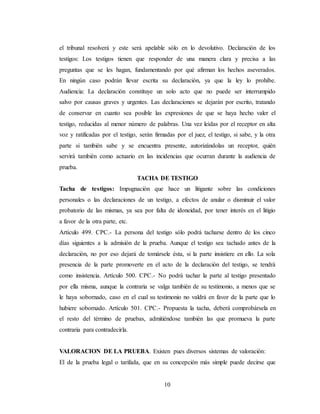 10
el tribunal resolverá y este será apelable sólo en lo devolutivo. Declaración de los
testigos: Los testigos tienen que responder de una manera clara y precisa a las
preguntas que se les hagan, fundamentando por qué afirman los hechos aseverados.
En ningún caso podrán llevar escrita su declaración, ya que la ley lo prohíbe.
Audiencia: La declaración constituye un solo acto que no puede ser interrumpido
salvo por causas graves y urgentes. Las declaraciones se dejarán por escrito, tratando
de conservar en cuanto sea posible las expresiones de que se haya hecho valer el
testigo, reducidas al menor número de palabras. Una vez leídas por el receptor en alta
voz y ratificadas por el testigo, serán firmadas por el juez, el testigo, si sabe, y la otra
parte si también sabe y se encuentra presente, autorizándolas un receptor, quién
servirá también como actuario en las incidencias que ocurran durante la audiencia de
prueba.
TACHA DE TESTIGO
Tacha de testigos: Impugnación que hace un litigante sobre las condiciones
personales o las declaraciones de un testigo, a efectos de anular o disminuir el valor
probatorio de las mismas, ya sea por falta de idoneidad, por tener interés en el litigio
a favor de la otra parte, etc.
Artículo 499. CPC.- La persona del testigo sólo podrá tacharse dentro de los cinco
días siguientes a la admisión de la prueba. Aunque el testigo sea tachado antes de la
declaración, no por eso dejará de tomársele ésta, si la parte insistiere en ello. La sola
presencia de la parte promoverte en el acto de la declaración del testigo, se tendrá
como insistencia. Artículo 500. CPC.- No podrá tachar la parte al testigo presentado
por ella misma, aunque la contraria se valga también de su testimonio, a menos que se
le haya sobornado, caso en el cual su testimonio no valdrá en favor de la parte que lo
hubiere sobornado. Artículo 501. CPC.- Propuesta la tacha, deberá comprobársela en
el resto del término de pruebas, admitiéndose también las que promueva la parte
contraria para contradecirla.
VALORACION DE LA PRUEBA. Existen pues diversos sistemas de valoración:
El de la prueba legal o tarifada, que en su concepción más simple puede decirse que
 