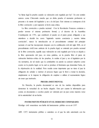 11
“se llama legal la prueba cuando su valoración está regulada por ley”. En este sentido
autores como Chiovenda enseña que en dicha prueba el momento probatorio se
presenta a la mente del legislador y no a la del juez. Este sistema se contrapone al de
la libre convicción y por supuesto al de la sana critica.
La libre convicción o prueba racional. Con la Revolución Francesa comienza a
perder terreno el sistema probatorio formal, y el decreto de la Asamblea
Constituyente de 1791, que estableció el jurado en el juicio penal, obligando a sus
miembros a decidir los casos “siguiendo vuestra conciencia y vuestra íntima
convicción”, marco la introducción en el procedimiento criminal del principio
racional, el cual fue incorporado después con la codificación civil del siglo XIX, en el
procedimiento civil.Como antítesis de la prueba legal, se entiende por prueba racional
de la libre convicción, aquella cuya valoración no está regulada por la ley es dejada a
la libre apreciación del juez, en otras palabas, en la prueba libre el juicio de
valoración histórico-crítica de las pruebas, lo realiza el juez y no el legislador por la
vía normativa, de tal modo que la certidumbre no pierde su carácter subjetivo como
ocurre en la prueba legal, en la cual se produce el fenómeno que denomina Furno, de
la objetivación de la realidad. Pero resalta como importante que no tiene el juez la
obligación de señalar o motivar el proceso lógico que lo llevó a tomar la decisión,
simplemente se le impone la obligación de emplear o utilizar el razonamiento lógico
sin tener que motivarlo.
PRUEBA DOCUMENTAL
En Derecho, la prueba documental es uno de los medios disponibles para
demostrar la veracidad de un hecho alegado. Esto por cuanto la información que
consta en documentos o escritos puede ser valorada por un juez como muestra veraz
de la autenticidad de un hecho.
INSTRUMENTO PÚBLICO EN EL DERECHO COMPARADO:
Elcódigo civil venezolano nos habla del instrumento público en su art 1357
ART. 1357: instrumento público o autentico es el que ha sido autorizado con las
 