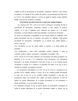 13
Capítulo III (De la presentación de documentos, dictámenes, informes y otros medios
de prueba) y el Capítulo VI (Los medios de prueba y las presunciones) del Libro II de
la L.E.Civ; esta sistemática dispersa, a la hora de regular la materia, resulta criticable,
debido a que provoca remisiones constantes.
CONCEPTO DE DOCUMENTO A EFECTOS PROBATORIOS
Los artículos 264, 265 y 266 de la L.E.Civ pertenecen al Capítulo III (De la
presentación de documentos, dictámenes, informes y otros medios de prueba),
capítulo, en el que el legislador, hace referencia por primera vez a la prueba
documental, y al que debemos acudir para determinar el concepto de documento.
No todos los documentos contemplados en este artículo pueden ser calificados como
prueba documental, muy por el contrario, sólo pueden ser calificados como prueba
documental los documentos contemplados en el artículo 265, ordinal primero y
tercero y que son:
•Los documentos en que las partes funden su derecho a la tutela judicial que
pretenden.
•Las certificaciones y notas sobre cualesquiera asientos registrales o sobre el
contenido de libros registro, actuaciones o expedientes de cualquier clase.
El Art. 264 de la L.E.Civ hace referencia a los documentos que deben acompañar a la
demanda o en su caso a la contestación; estos documentos, son documentos
procesales y no prueba documental; la razón por la que no se les considera prueba
documental, es porque no se refieren a la pretensión del fondo, si no, que su fin es
acreditar un requisito o presupuesto procesal.
Los documentos contemplados en el Art. 265 de la L.E.Civ, a excepción de los
previstos en los ordinales primero y tercero, no se les considera prueba documental;
la razón por la que no se les considera prueba documental, es por que son
encuadrados dentro del concepto otros medios de prueba autónomos; se trata de
medios de prueba diferenciados de la prueba documental; no son documentos a
efectos probatorios, si no, otro medio de prueba.
Los dictámenes periciales en que las partes apoyen sus pretensiones, constituyen un
medio de prueba diferenciado de la prueba documental, aunque su soporte sea un
 