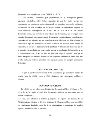 14
documento; se contemplan en le Art. 265.4 de la L.E.Civ.
Los informes, elaborados por profesionales de la investigación privada
legalmente habilitados, sobre hechos relevantes en que las partes apoyen sus
pretensiones, no constituyen prueba documental, por constituir otro medio probatorio,
en concreto, es una modalidad de la prueba testifical.Los documentos exigidos en
casos especiales contemplados en el Art. 266 de la L.E.Civ, no son prueba
documental, si no, que se trata de una relación de documentos, que se exigen como
requisito documental, para poder admitir la demanda en determinados procedimientos
especiales.Así por ejemplo, en los procedimientos de alimentos, se debe acreditar la
condición de hijo del demandado; lo mismo ocurre en los procesos sobre materia de
sucesiones, en los que se debe acreditar la condición de heredero.En el caso de que no
se acredite esta condición, no ocurre nada, ya que la acreditación de la relación no es
el objeto del proceso, si no, tan sólo una base que exige el legislador, para que se
pueda interponer la demanda.Además de los supuestos examinados, existe una lista
abierta, en la que podemos encontrar otros supuestos, como por ejemplo, las tercerías
de dominio.
CLASES DE DOCUMENTOS;
Según la clasificación tradicional de los documentos que constituyen medios de
prueba, tanto la L.E.Civ como el CCiv distinguen entre documentos públicos y
privados.
DOCUMENTO PÚBLICO
La L.E.Civ no nos ofrece una definición de documento público, si lo hace, el Art.
1216 del CCiv, según el cual: Son documentos públicos los autorizados por un
Notario o empleado
•Los que, con referencia a archivos y registros de órganos del Estado, de las
Administraciones públicas o de otras entidades de Derecho público, sean expedidos
por funcionarios facultados para dar fe de disposiciones y actuaciones de aquellos
órganos, Administraciones o entidades.
 