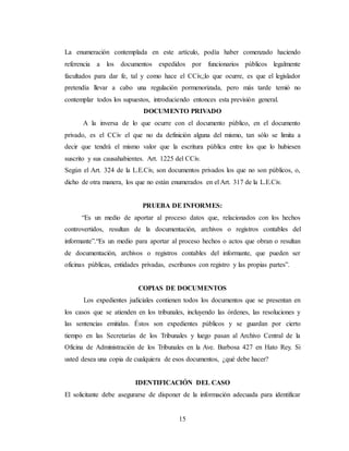 15
La enumeración contemplada en este artículo, podía haber comenzado haciendo
referencia a los documentos expedidos por funcionarios públicos legalmente
facultados para dar fe, tal y como hace el CCiv,;lo que ocurre, es que el legislador
pretendía llevar a cabo una regulación pormenorizada, pero más tarde temió no
contemplar todos los supuestos, introduciendo entonces esta previsión general.
DOCUMENTO PRIVADO
A la inversa de lo que ocurre con el documento público, en el documento
privado, es el CCiv el que no da definición alguna del mismo, tan sólo se limita a
decir que tendrá el mismo valor que la escritura pública entre los que lo hubiesen
suscrito y sus causahabientes. Art. 1225 del CCiv.
Según el Art. 324 de la L.E.Civ, son documentos privados los que no son públicos, o,
dicho de otra manera, los que no están enumerados en el Art. 317 de la L.E.Civ.
PRUEBA DE INFORMES:
“Es un medio de aportar al proceso datos que, relacionados con los hechos
controvertidos, resultan de la documentación, archivos o registros contables del
informante”.“Es un medio para aportar al proceso hechos o actos que obran o resultan
de documentación, archivos o registros contables del informante, que pueden ser
oficinas públicas, entidades privadas, escribanos con registro y las propias partes”.
COPIAS DE DOCUMENTOS
Los expedientes judiciales contienen todos los documentos que se presentan en
los casos que se atienden en los tribunales, incluyendo las órdenes, las resoluciones y
las sentencias emitidas. Éstos son expedientes públicos y se guardan por cierto
tiempo en las Secretarías de los Tribunales y luego pasan al Archivo Central de la
Oficina de Administración de los Tribunales en la Ave. Barbosa 427 en Hato Rey. Si
usted desea una copia de cualquiera de esos documentos, ¿qué debe hacer?
IDENTIFICACIÓN DEL CASO
El solicitante debe asegurarse de disponer de la información adecuada para identificar
 