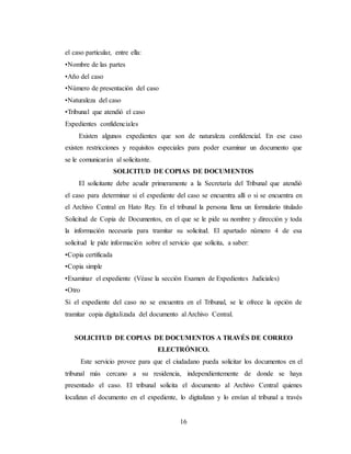 16
el caso particular, entre ella:
•Nombre de las partes
•Año del caso
•Número de presentación del caso
•Naturaleza del caso
•Tribunal que atendió el caso
Expedientes confidenciales
Existen algunos expedientes que son de naturaleza confidencial. En ese caso
existen restricciones y requisitos especiales para poder examinar un documento que
se le comunicarán al solicitante.
SOLICITUD DE COPIAS DE DOCUMENTOS
El solicitante debe acudir primeramente a la Secretaría del Tribunal que atendió
el caso para determinar si el expediente del caso se encuentra allí o si se encuentra en
el Archivo Central en Hato Rey. En el tribunal la persona llena un formulario titulado
Solicitud de Copia de Documentos, en el que se le pide su nombre y dirección y toda
la información necesaria para tramitar su solicitud. El apartado número 4 de esa
solicitud le pide información sobre el servicio que solicita, a saber:
•Copia certificada
•Copia simple
•Examinar el expediente (Véase la sección Examen de Expedientes Judiciales)
•Otro
Si el expediente del caso no se encuentra en el Tribunal, se le ofrece la opción de
tramitar copia digitalizada del documento al Archivo Central.
SOLICITUD DE COPIAS DE DOCUMENTOS A TRAVÉS DE CORREO
ELECTRÓNICO.
Este servicio provee para que el ciudadano pueda solicitar los documentos en el
tribunal más cercano a su residencia, independientemente de donde se haya
presentado el caso. El tribunal solicita el documento al Archivo Central quienes
localizan el documento en el expediente, lo digitalizan y lo envían al tribunal a través
 